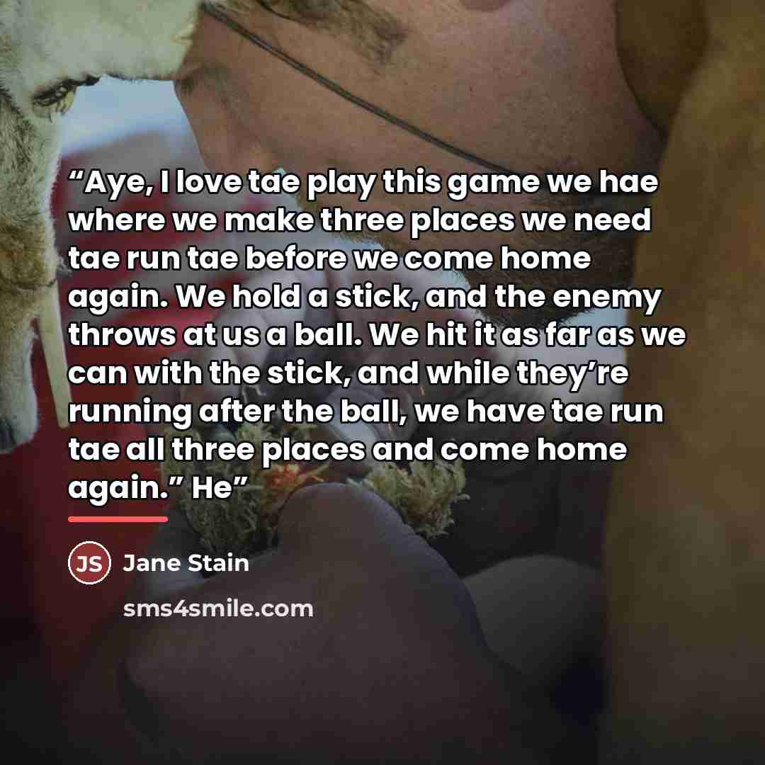 “Aye, I love tae play this game we hae where we make three places we need tae run tae before we come home again. We hold a stick, and the enemy throws at us a ball. We hit it as far as we can with the stick, and while they’re running after the ball, we have tae run tae all three places and come…” quote by Jane Stain