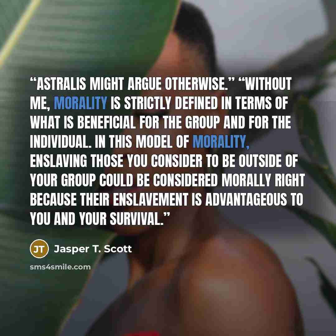 “Astralis might argue otherwise.” “Without me, morality is strictly defined in terms of what is beneficial for the group and for the individual. In this model of morality, enslaving those you consider to be outside of your group could be considered morally right because their enslavement is…” quote by Jasper T. Scott