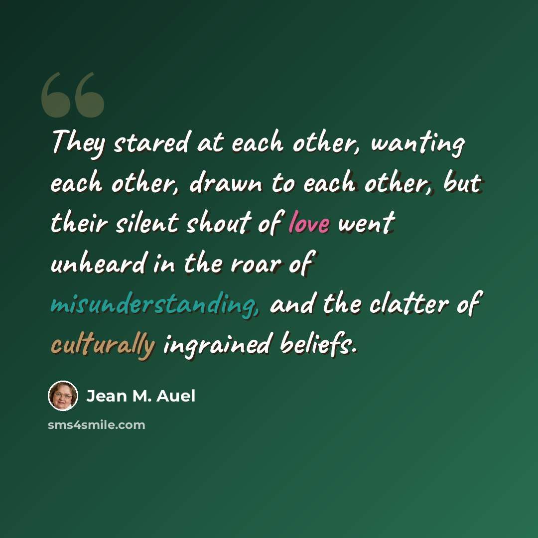 “They stared at each other, wanting each other, drawn to each other, but their silent shout of love went unheard in the roar of misunderstanding, and the clatter of culturally ingrained beliefs.” quote by Jean M. Auel