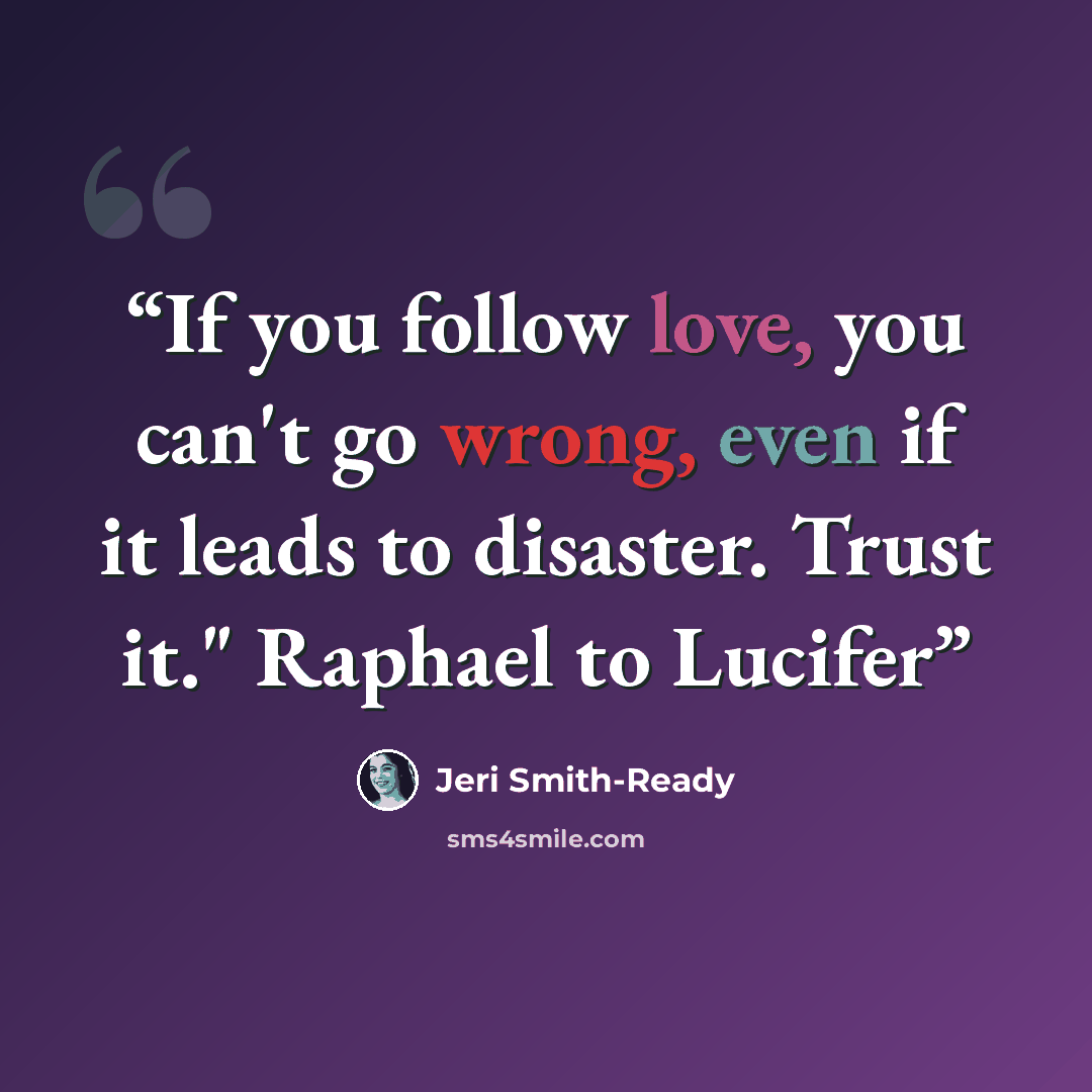 “If you follow love, you can't go wrong, even if it leads to disaster. Trust it." Raphael to Lucifer” quote by Jeri Smith-Ready