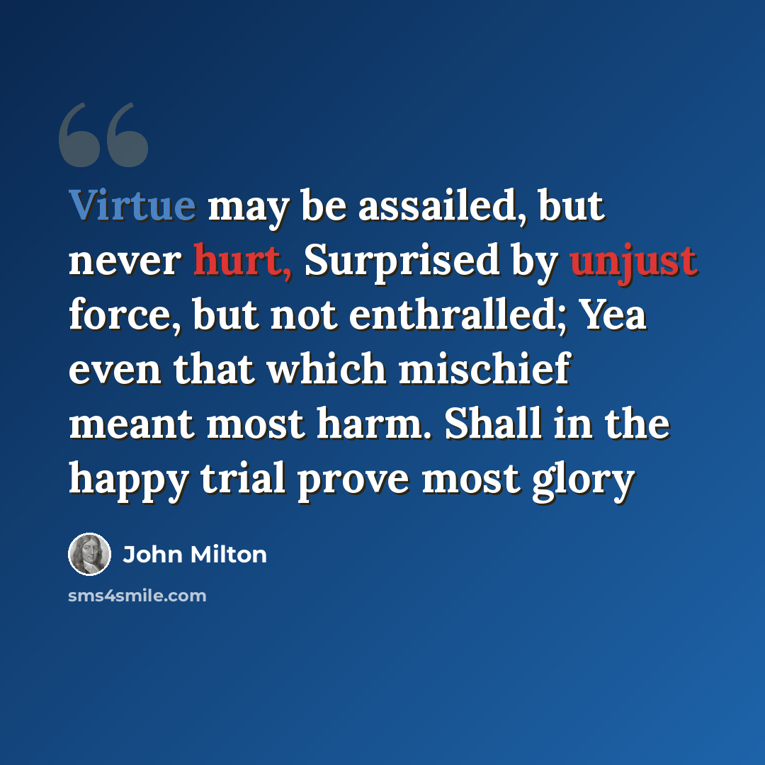 “Virtue may be assailed, but never hurt, Surprised by unjust force, but not enthralled; Yea even that which mischief meant most harm. Shall in the happy trial prove most glory” quote by John Milton