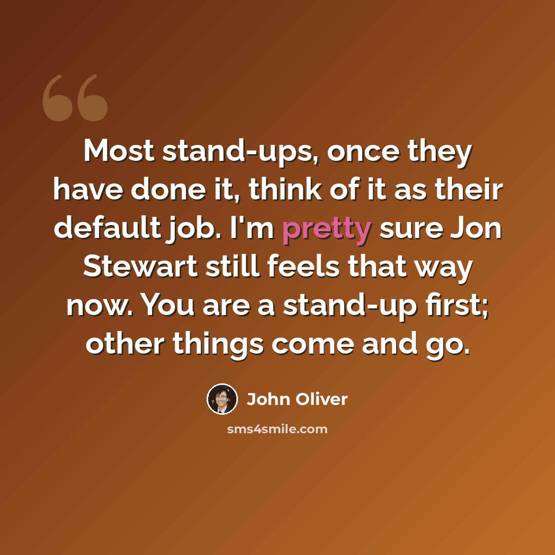 “Most stand-ups, once they have done it, think of it as their default job. I'm pretty sure Jon Stewart still feels that way now. You are a stand-up first; other things come and go.” quote by John Oliver