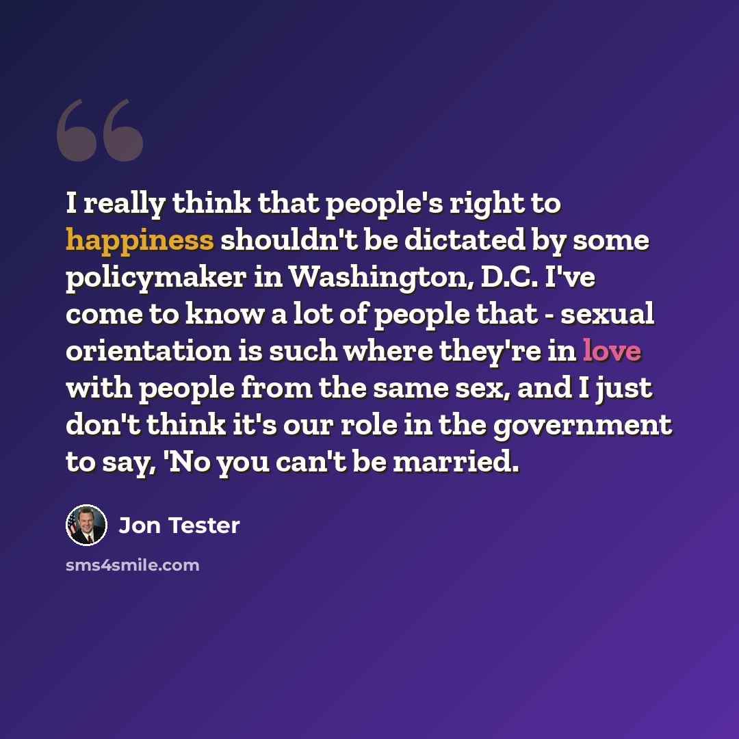 “I really think that people's right to happiness shouldn't be dictated by some policymaker in Washington, D.C. I've come to know a lot of people that - sexual orientation is such where they're in love with people from the same sex, and I just don't think it's our role in the government to say, 'No…” quote by Jon Tester
