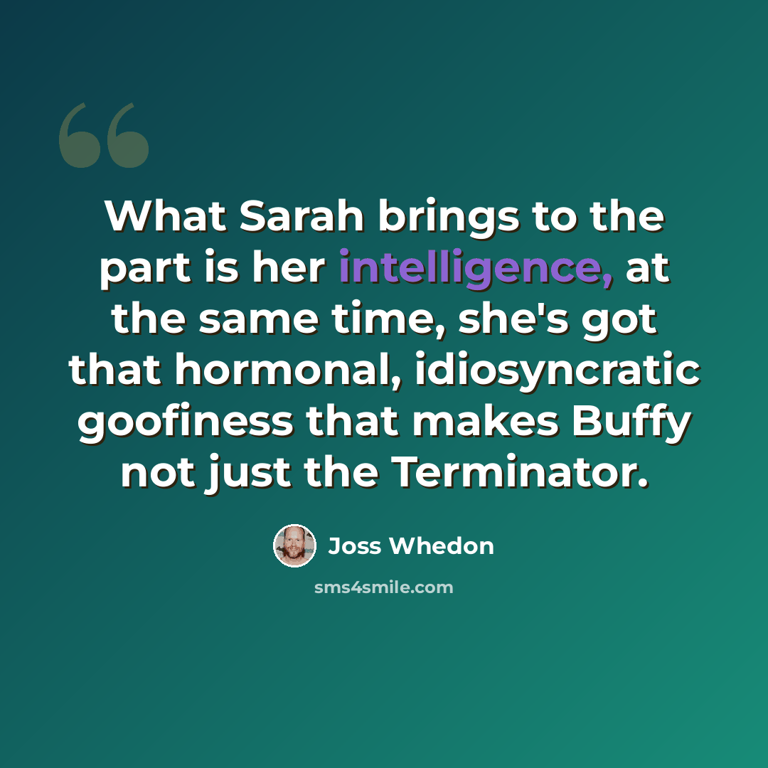 “What Sarah brings to the part is her intelligence, at the same time, she's got that hormonal, idiosyncratic goofiness that makes Buffy not just the Terminator.” quote by Joss Whedon