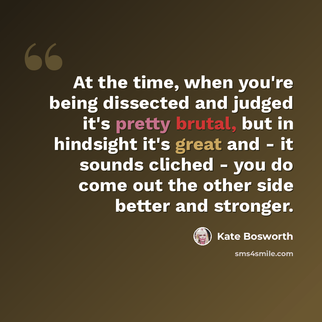 “At the time, when you're being dissected and judged it's pretty brutal, but in hindsight it's great and - it sounds cliched - you do come out the other side better and stronger.” quote by Kate Bosworth