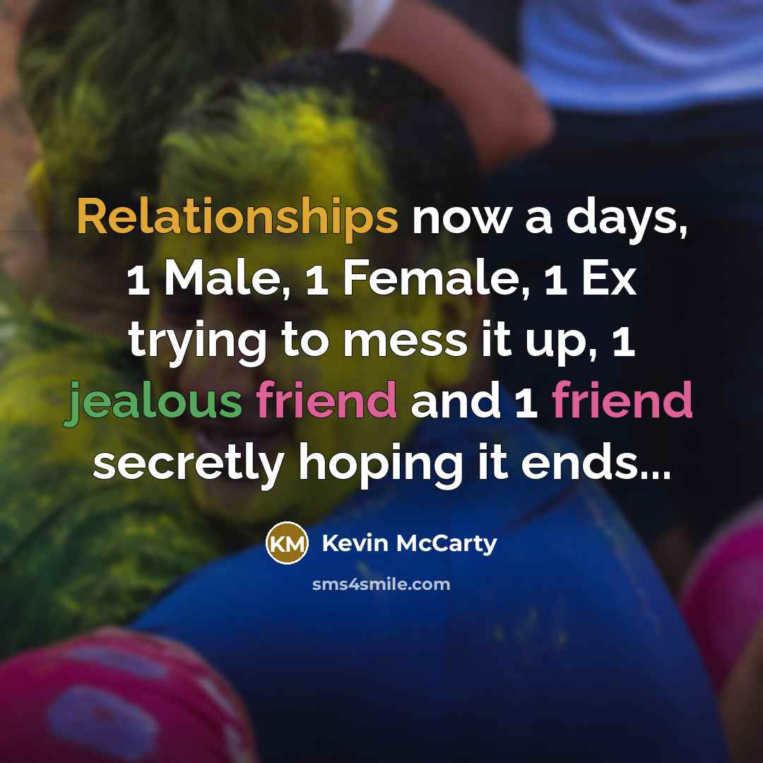 “Relationships now a days, 1 Male, 1 Female, 1 Ex trying to mess it up, 1 jealous friend and 1 friend secretly hoping it ends...” quote by Kevin McCarty