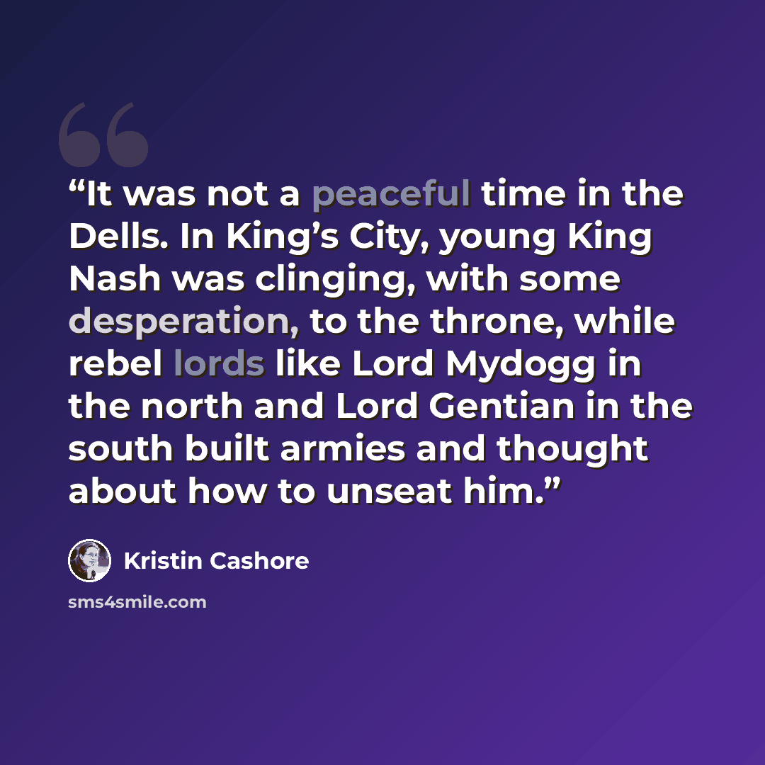 “It was not a peaceful time in the Dells. In King’s City, young King Nash was clinging, with some desperation, to the throne, while rebel lords like Lord Mydogg in the north and Lord Gentian in the south built armies and thought about how to unseat him.” quote by Kristin Cashore