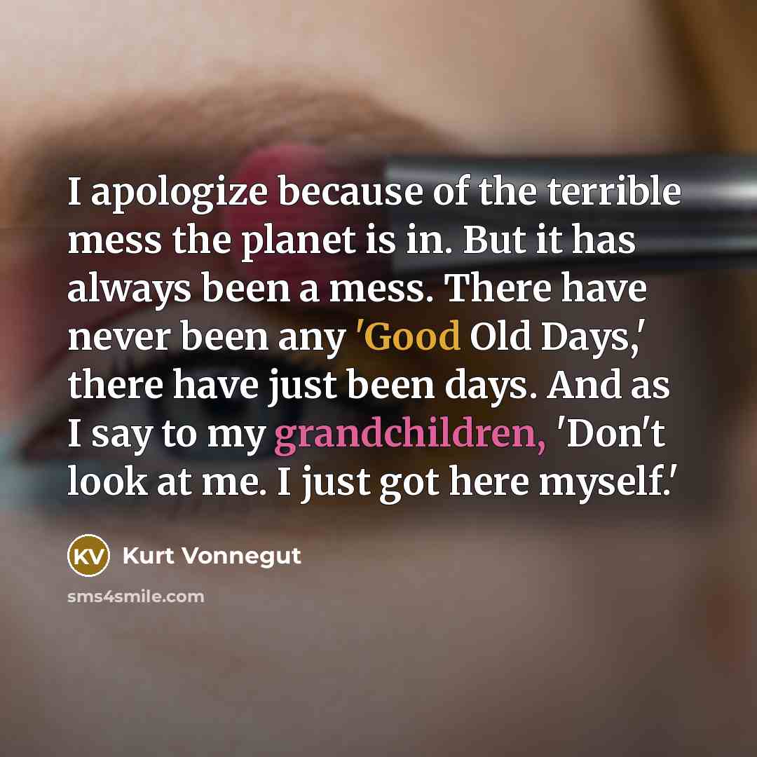 “I apologize because of the terrible mess the planet is in. But it has always been a mess. There have never been any 'Good Old Days,' there have just been days. And as I say to my grandchildren, 'Don't look at me. I just got here myself.'” quote by Kurt Vonnegut
