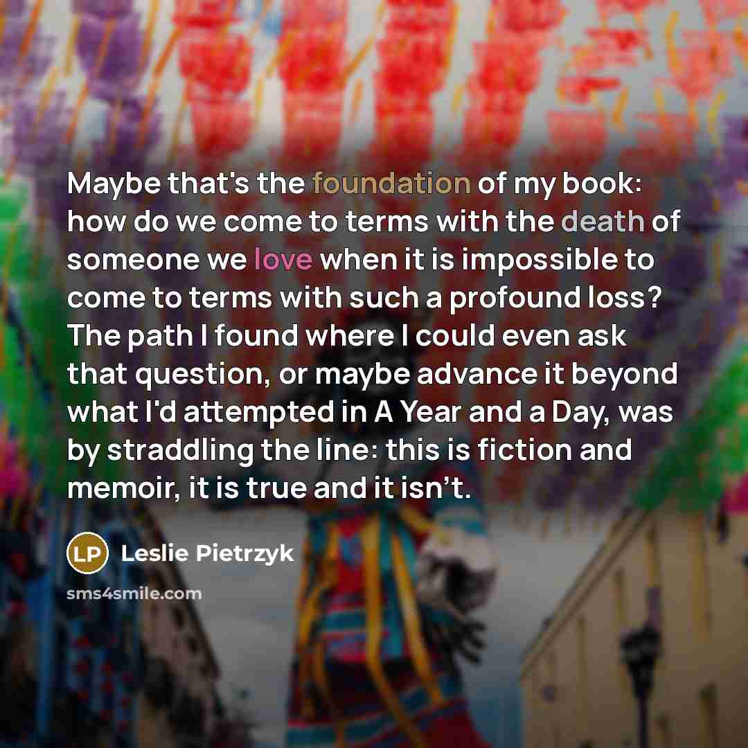 “Maybe that's the foundation of my book: how do we come to terms with the death of someone we love when it is impossible to come to terms with such a profound loss? The path I found where I could even ask that question, or maybe advance it beyond what I'd attempted in A Year and a Day, was by…” quote by Leslie Pietrzyk