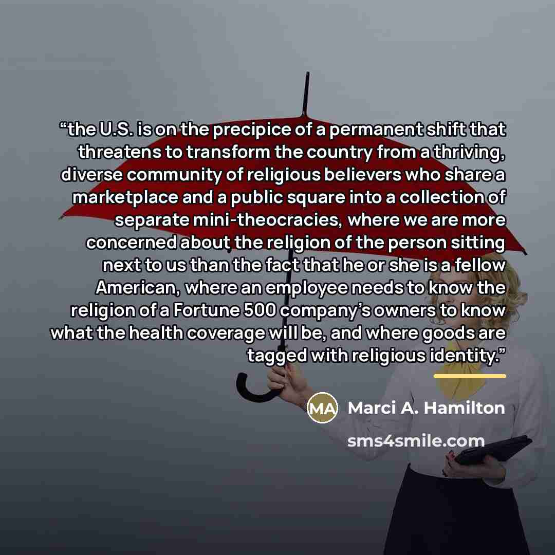 “the U.S. is on the precipice of a permanent shift that threatens to transform the country from a thriving, diverse community of religious believers who share a marketplace and a public square into a collection of separate mini-theocracies, where we are more concerned about the religion of the…” quote by Marci A. Hamilton