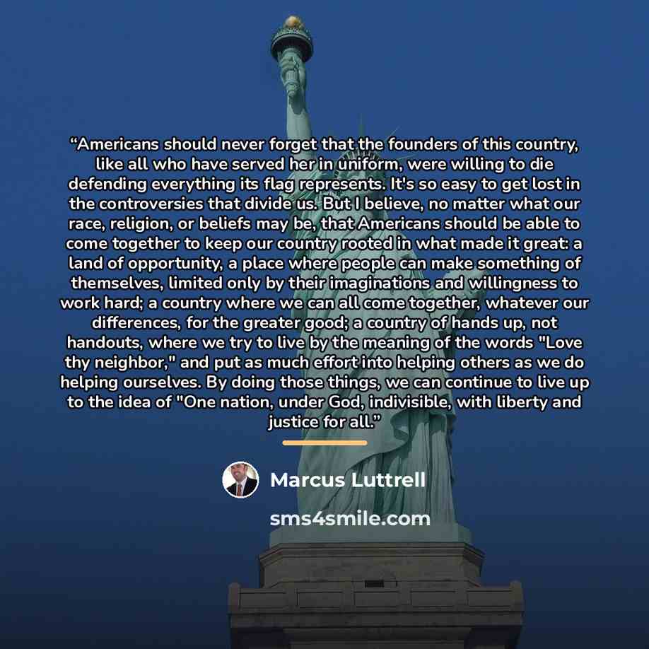“Americans should never forget that the founders of this country, like all who have served her in uniform, were willing to die defending everything its flag represents. It's so easy to get lost in the controversies that divide us. But I believe, no matter what our race, religion, or beliefs may be…” quote by Marcus Luttrell
