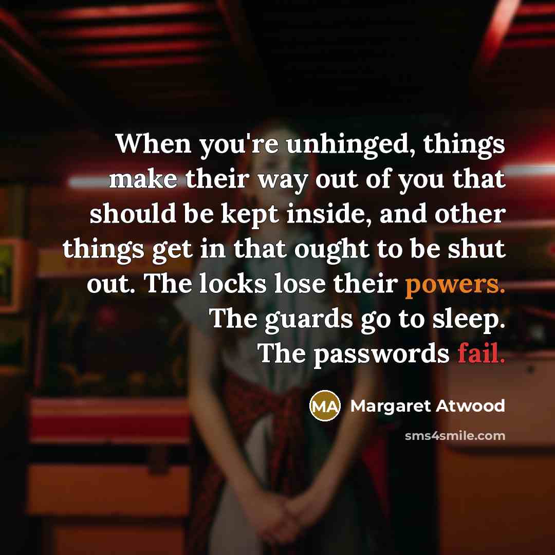 “When you're unhinged, things make their way out of you that should be kept inside, and other things get in that ought to be shut out. The locks lose their powers. The guards go to sleep. The passwords fail.” quote by Margaret Atwood