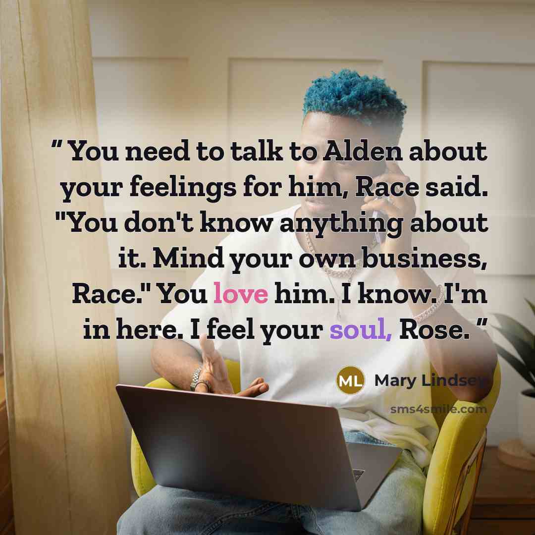“You need to talk to Alden about your feelings for him, Race said. "You don't know anything about it. Mind your own business, Race." You love him. I know. I'm in here. I feel your soul, Rose.” quote by Mary Lindsey