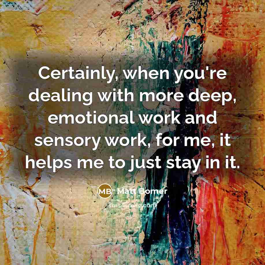 “Certainly, when you're dealing with more deep, emotional work and sensory work, for me, it helps me to just stay in it.” quote by Matt Bomer