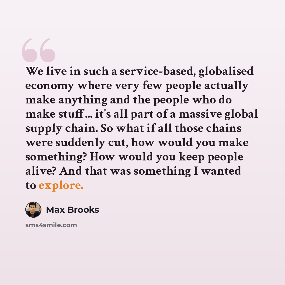 “We live in such a service-based, globalised economy where very few people actually make anything and the people who do make stuff... it's all part of a massive global supply chain. So what if all those chains were suddenly cut, how would you make something? How would you keep people alive? And…” quote by Max Brooks