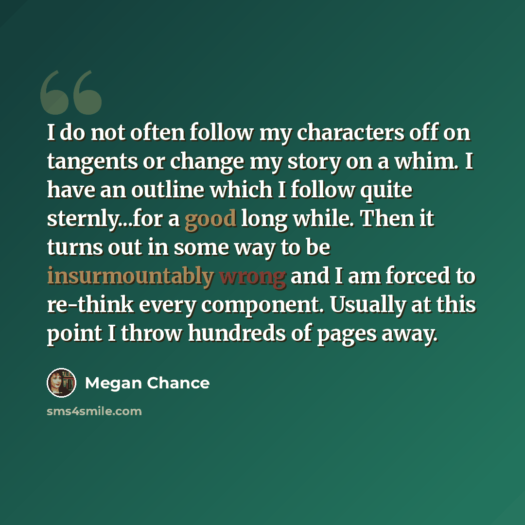 “I do not often follow my characters off on tangents or change my story on a whim. I have an outline which I follow quite sternly...for a good long while. Then it turns out in some way to be insurmountably wrong and I am forced to re-think every component. Usually at this point I throw hundreds of…” quote by Megan Chance