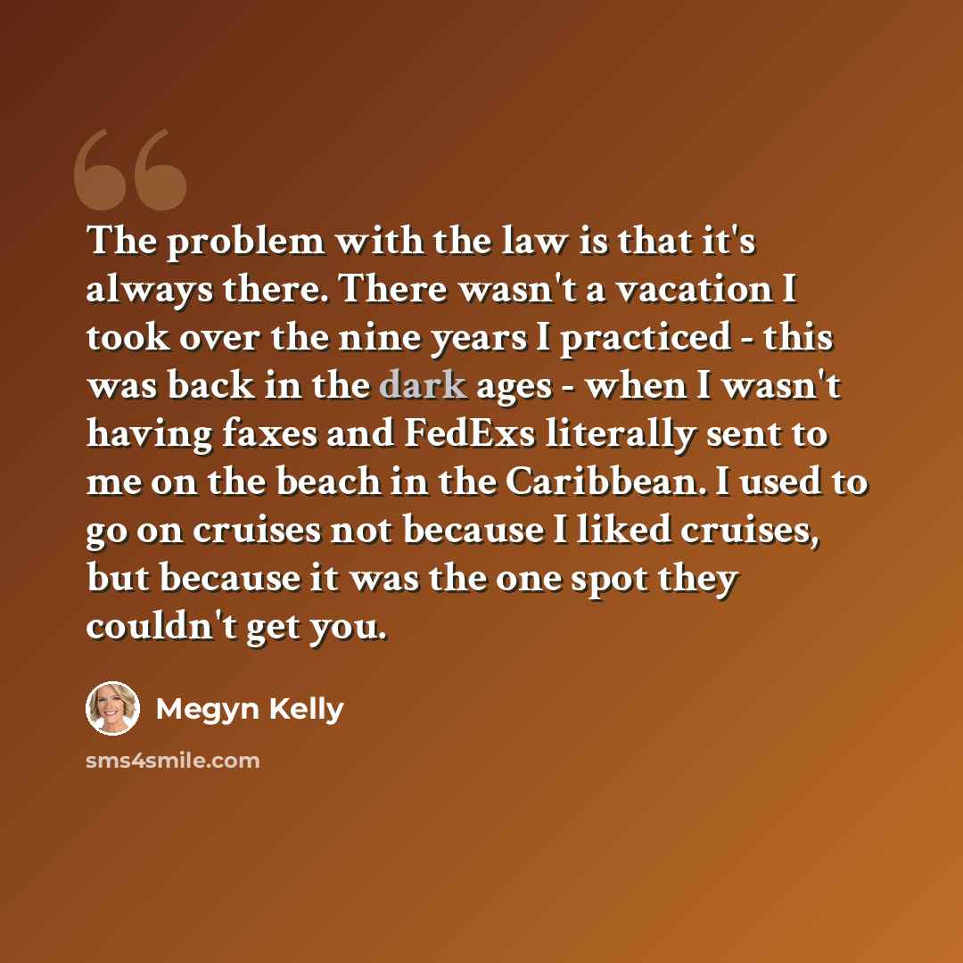 “The problem with the law is that it's always there. There wasn't a vacation I took over the nine years I practiced - this was back in the dark ages - when I wasn't having faxes and FedExs literally sent to me on the beach in the Caribbean. I used to go on cruises not because I liked cruises, but…” quote by Megyn Kelly