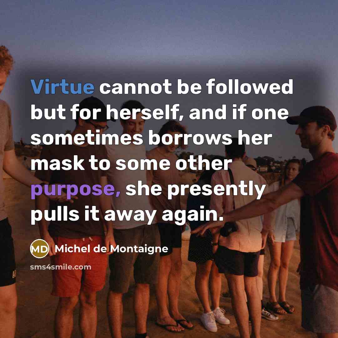 “Virtue cannot be followed but for herself, and if one sometimes borrows her mask to some other purpose, she presently pulls it away again.” quote by Michel de Montaigne