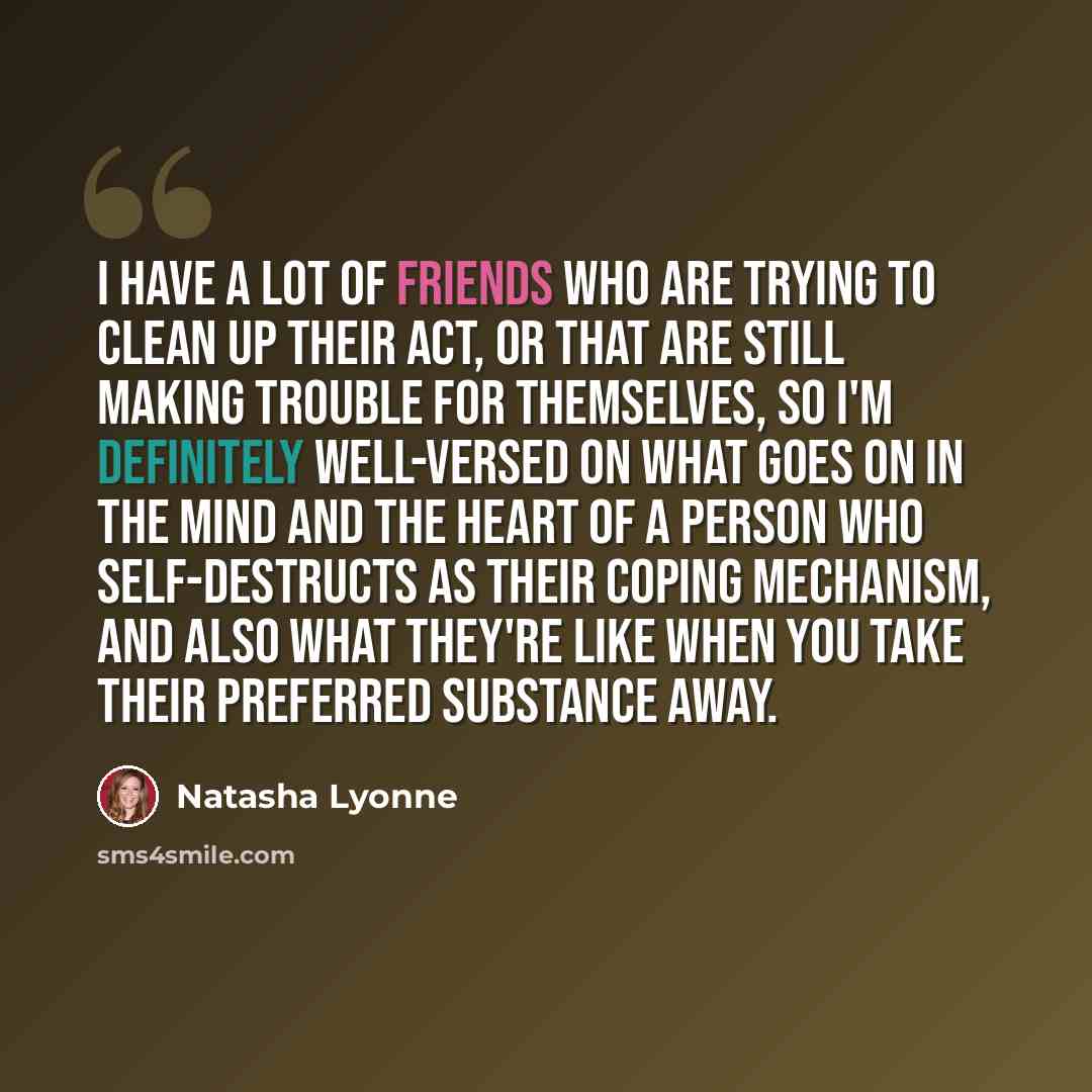 “I have a lot of friends who are trying to clean up their act, or that are still making trouble for themselves, so I'm definitely well-versed on what goes on in the mind and the heart of a person who self-destructs as their coping mechanism, and also what they're like when you take their preferred…” quote by Natasha Lyonne