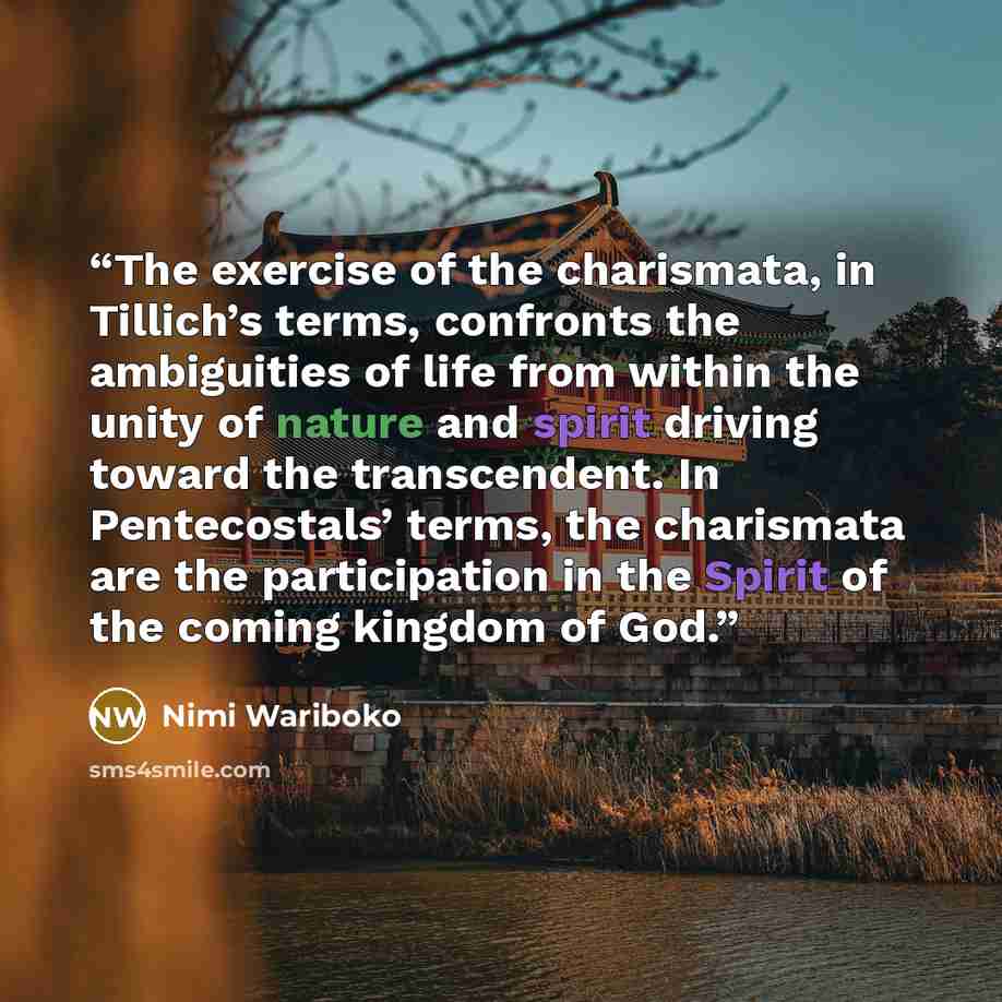 “The exercise of the charismata, in Tillich’s terms, confronts the ambiguities of life from within the unity of nature and spirit driving toward the transcendent. In Pentecostals’ terms, the charismata are the participation in the Spirit of the coming kingdom of God.” quote by Nimi Wariboko