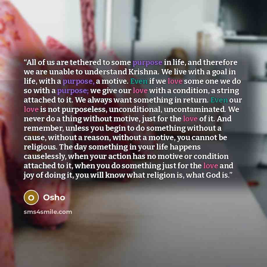 “All of us are tethered to some purpose in life, and therefore we are unable to understand Krishna. We live with a goal in life, with a purpose, a motive. Even if we love some one we do so with a purpose; we give our love with a condition, a string attached to it. We always want something in…” quote by Osho