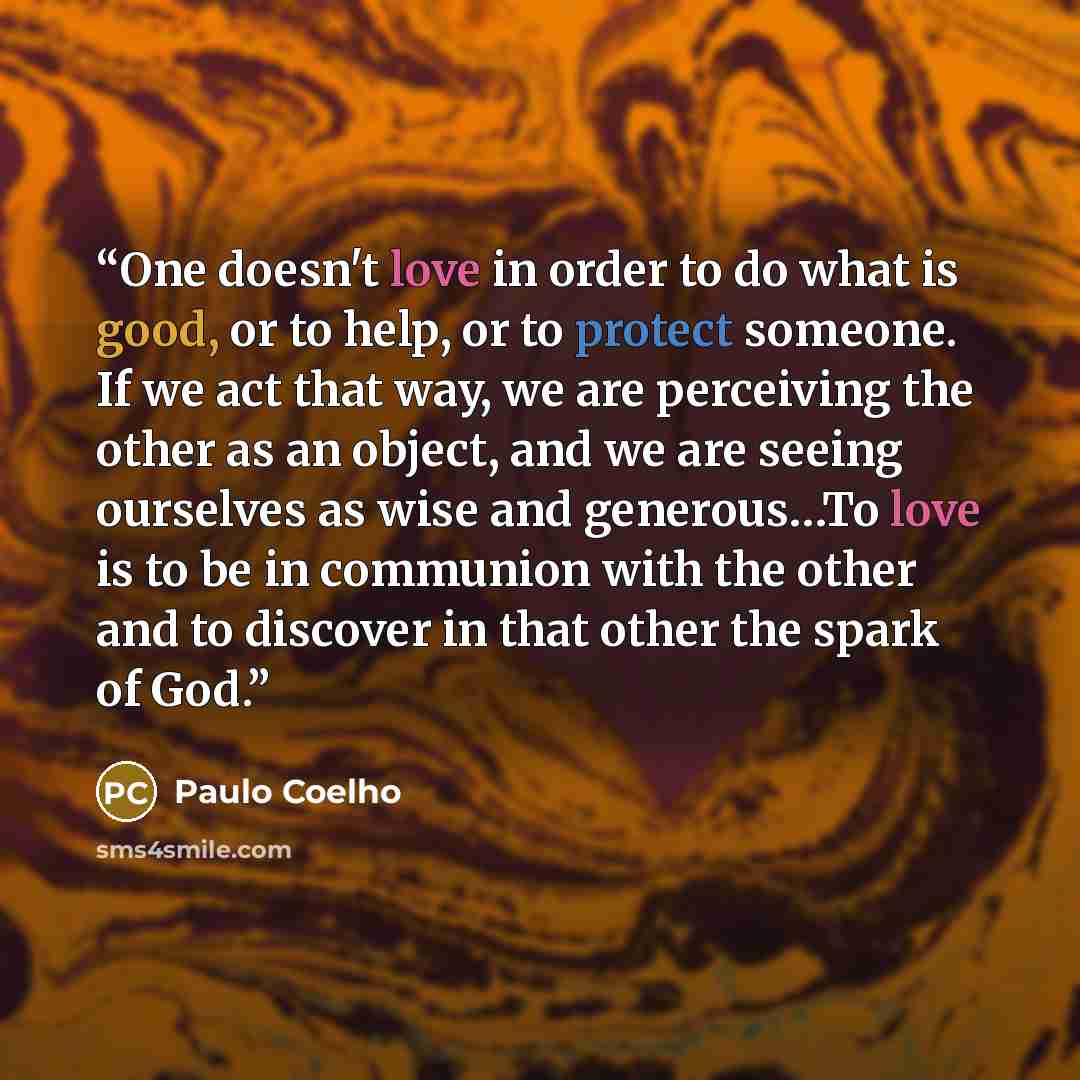 “One doesn't love in order to do what is good, or to help, or to protect someone. If we act that way, we are perceiving the other as an object, and we are seeing ourselves as wise and generous…To love is to be in communion with the other and to discover in that other the spark of God.” quote by Paulo Coelho