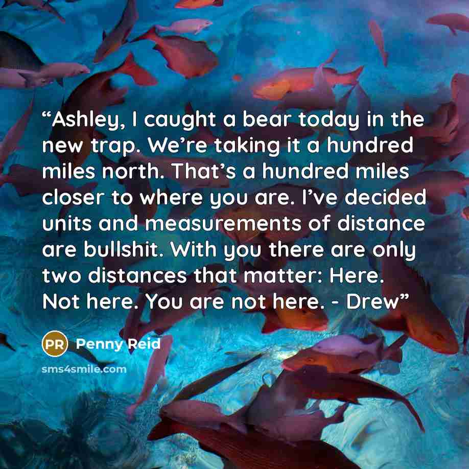 “Ashley, I caught a bear today in the new trap. We’re taking it a hundred miles north. That’s a hundred miles closer to where you are. I’ve decided units and measurements of distance are bullshit. With you there are only two distances that matter: Here. Not here. You are not here. - Drew” quote by Penny Reid
