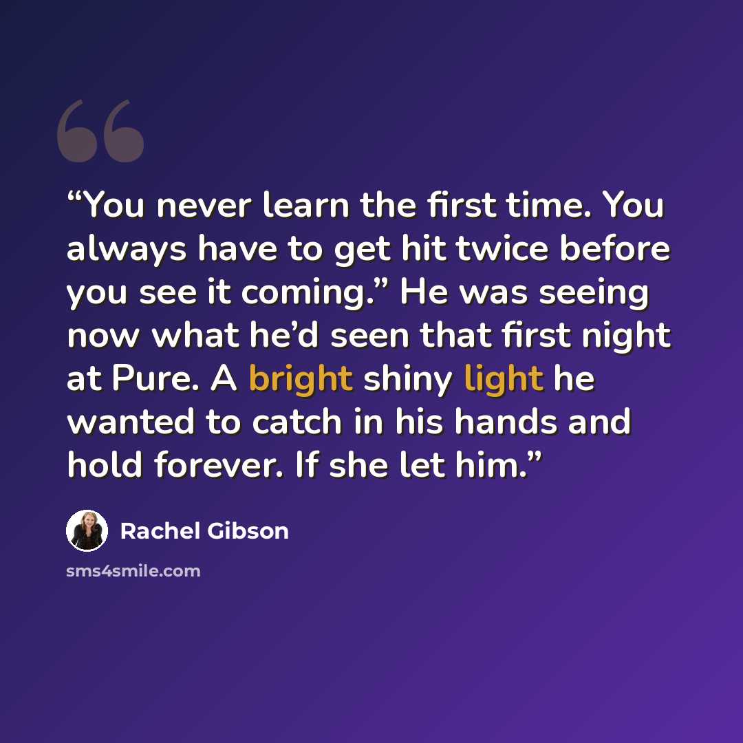 “You never learn the first time. You always have to get hit twice before you see it coming.” He was seeing now what he’d seen that first night at Pure. A bright shiny light he wanted to catch in his hands and hold forever. If she let him.” quote by Rachel Gibson