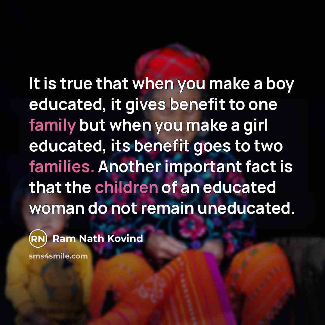 “It is true that when you make a boy educated, it gives benefit to one family but when you make a girl educated, its benefit goes to two families. Another important fact is that the children of an educated woman do not remain uneducated.” quote by Ram Nath Kovind