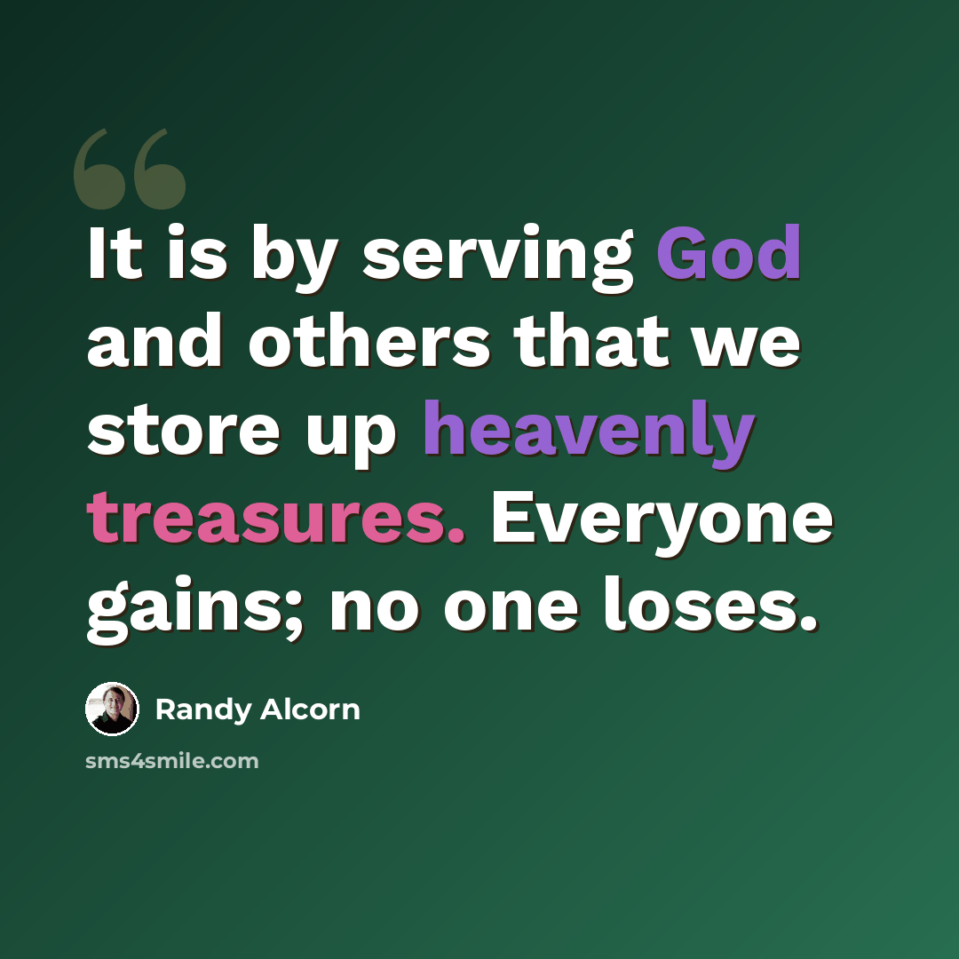 “It is by serving God and others that we store up heavenly treasures. Everyone gains; no one loses.” quote by Randy Alcorn