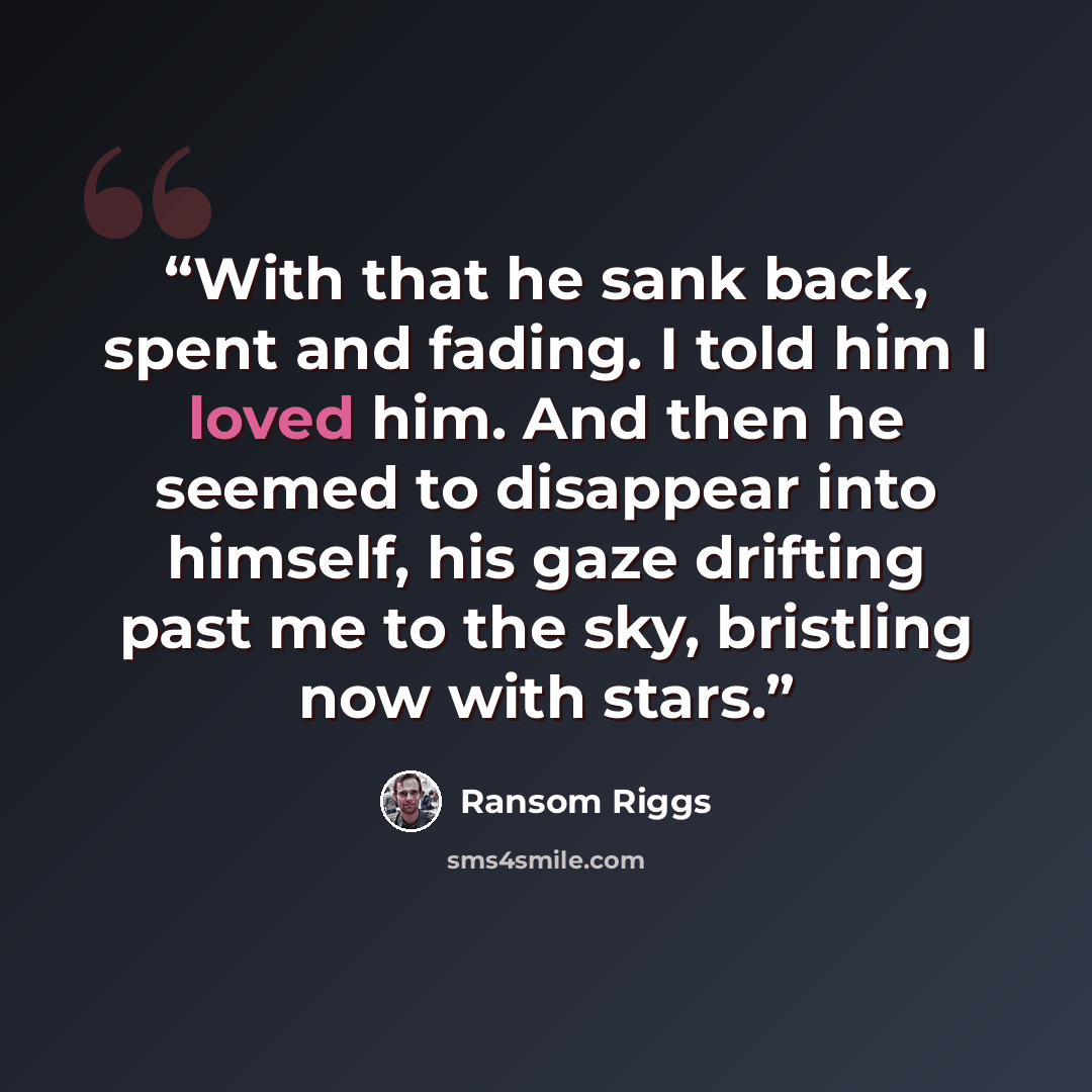 “With that he sank back, spent and fading. I told him I loved him. And then he seemed to disappear into himself, his gaze drifting past me to the sky, bristling now with stars.” quote by Ransom Riggs