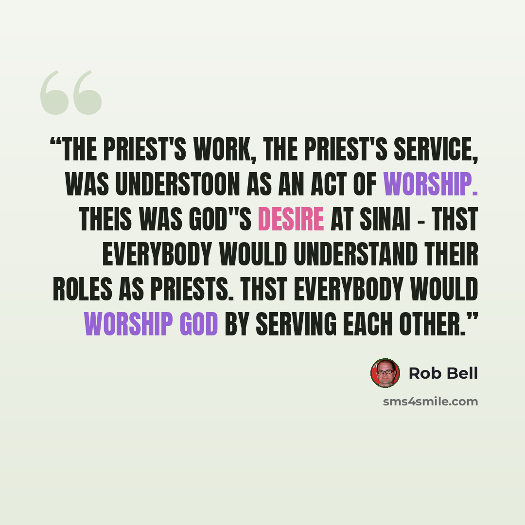 “The priest's work, the priest's service, was understoon as an act of worship. Theis was God"s desire at Sinai - thst everybody would understand their roles as priests. Thst everybody would worship God by serving each other.” quote by Rob Bell