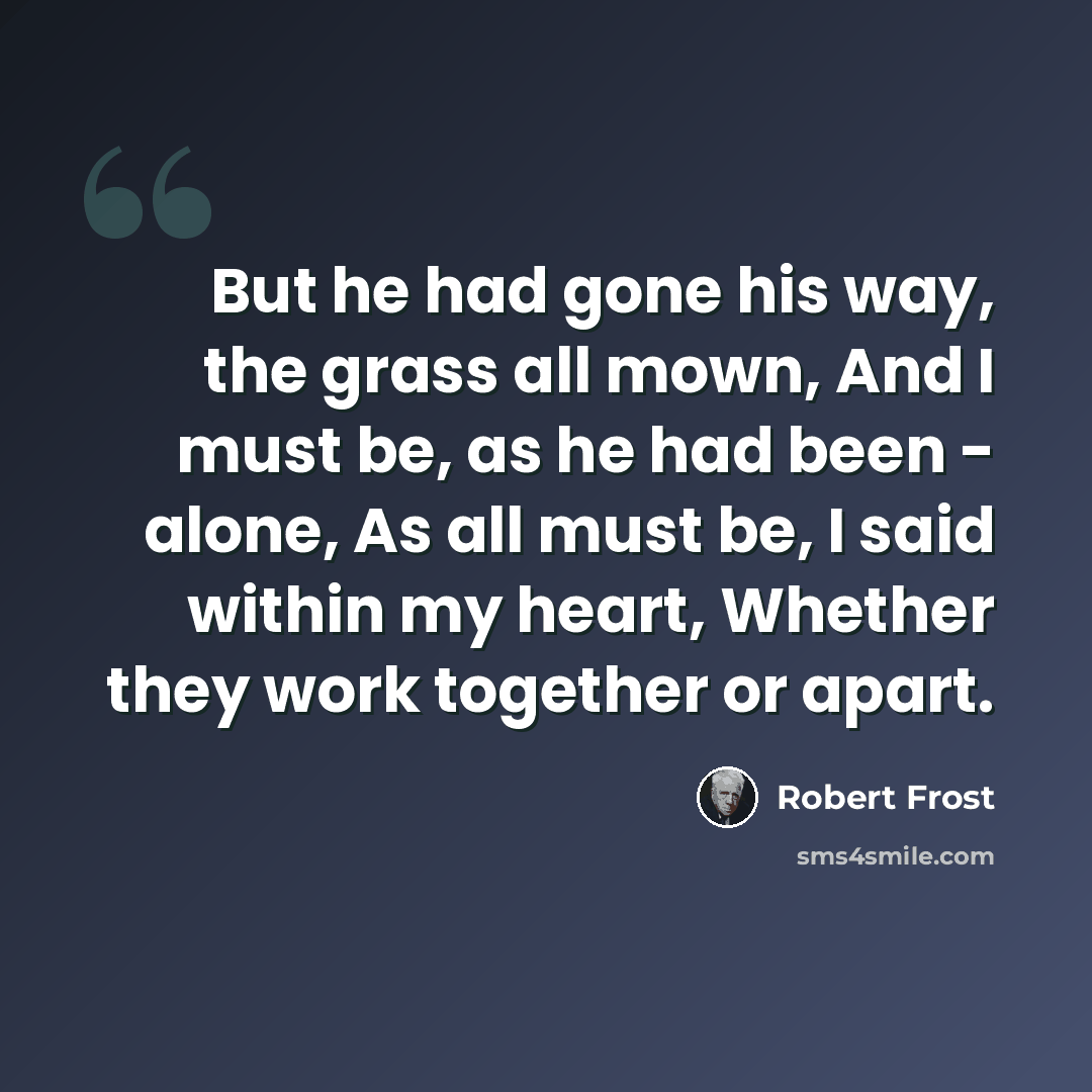 “But he had gone his way, the grass all mown, And I must be, as he had been - alone, As all must be, I said within my heart, Whether they work together or apart.” quote by Robert Frost