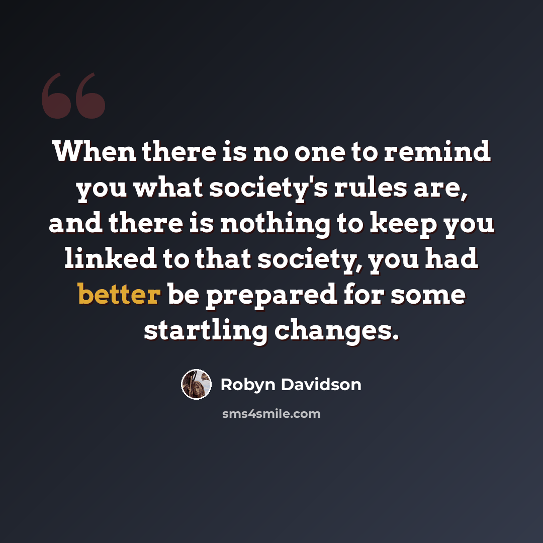 “When there is no one to remind you what society's rules are, and there is nothing to keep you linked to that society, you had better be prepared for some startling changes.” quote by Robyn Davidson
