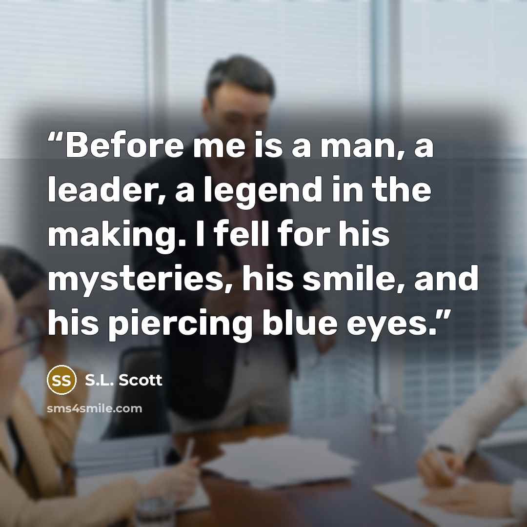 “Before me is a man, a leader, a legend in the making. I fell for his mysteries, his smile, and his piercing blue eyes.” quote by S.L. Scott