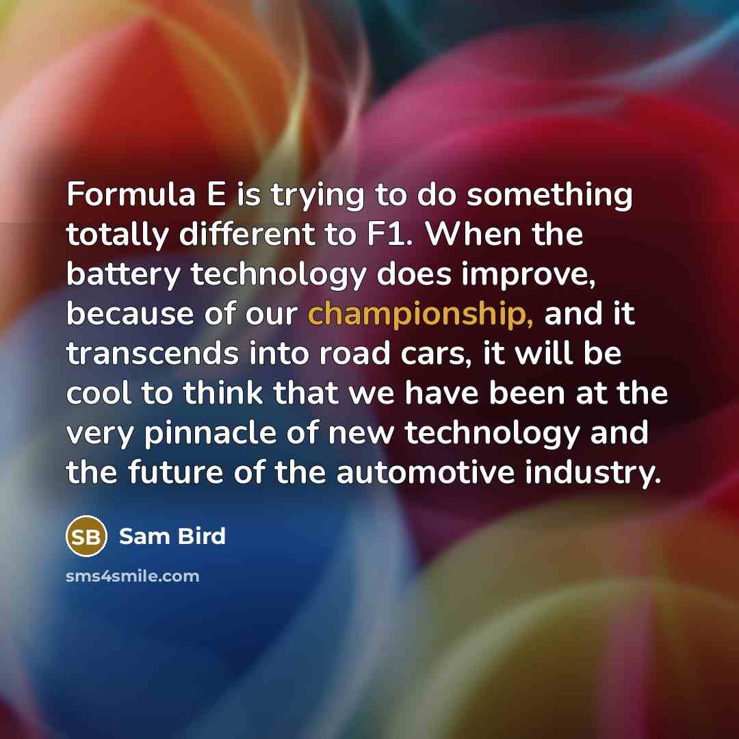 “Formula E is trying to do something totally different to F1. When the battery technology does improve, because of our championship, and it transcends into road cars, it will be cool to think that we have been at the very pinnacle of new technology and the future of the automotive industry.” quote by Sam Bird