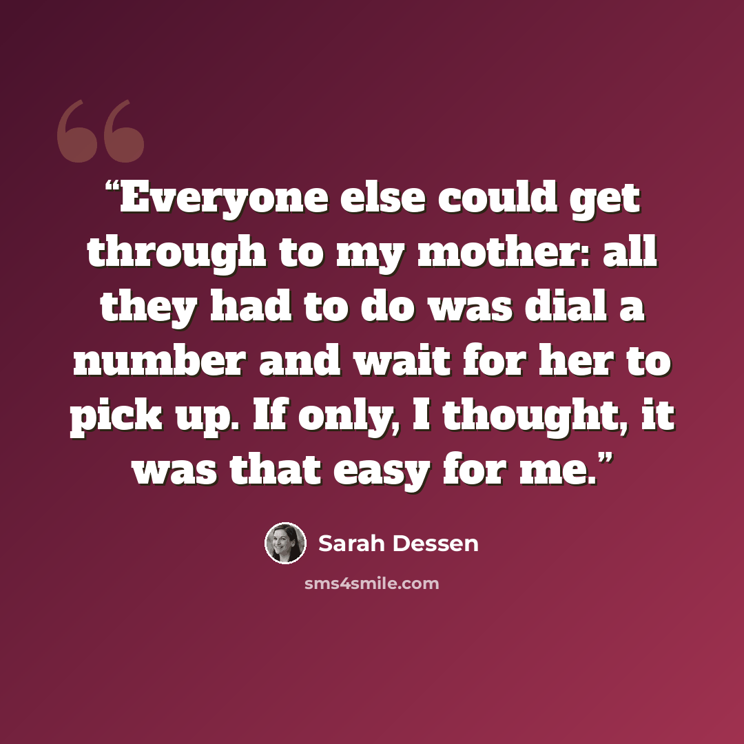 “Everyone else could get through to my mother: all they had to do was dial a number and wait for her to pick up. If only, I thought, it was that easy for me.” quote by Sarah Dessen
