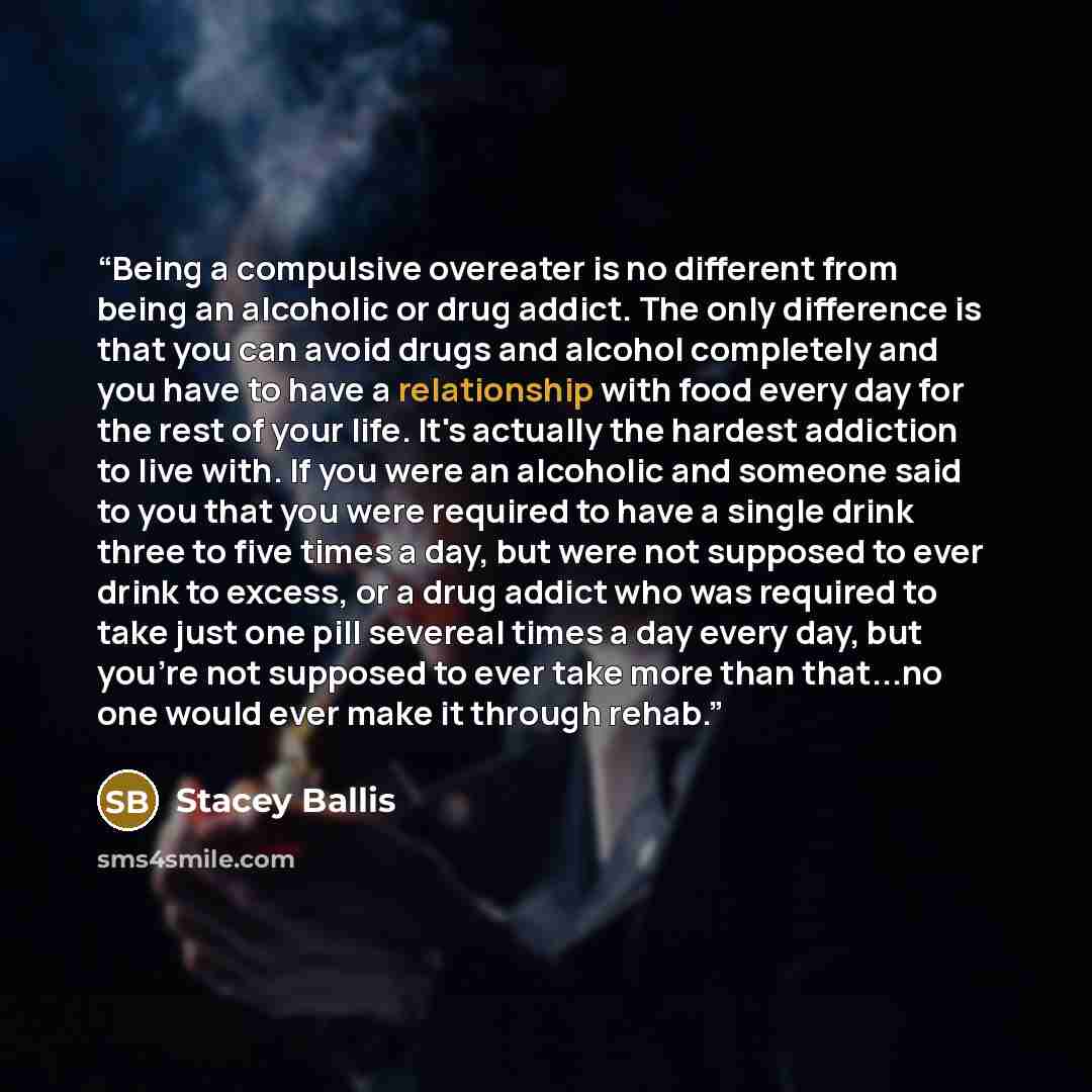 “Being a compulsive overeater is no different from being an alcoholic or drug addict. The only difference is that you can avoid drugs and alcohol completely and you have to have a relationship with food every day for the rest of your life. It's actually the hardest addiction to live with. If you…” quote by Stacey Ballis