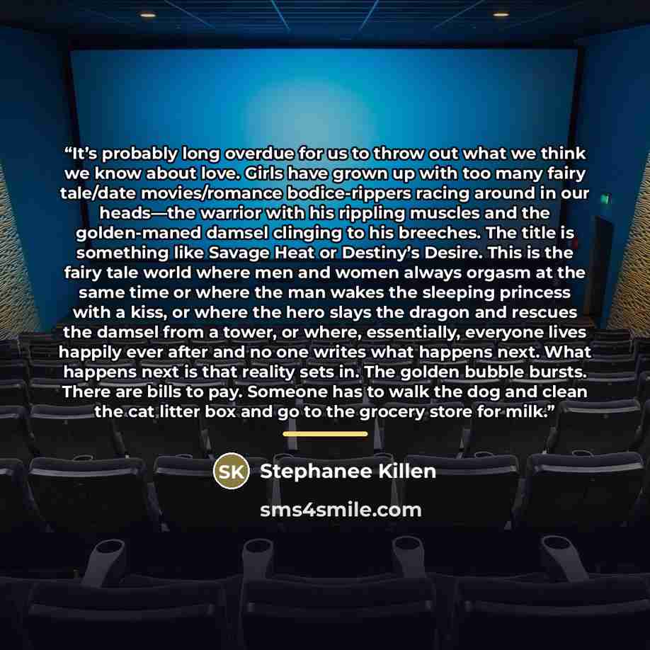 “It’s probably long overdue for us to throw out what we think we know about love. Girls have grown up with too many fairy tale/date movies/romance bodice-rippers racing around in our heads—the warrior with his rippling muscles and the golden-maned damsel clinging to his breeches. The title is…” quote by Stephanee Killen