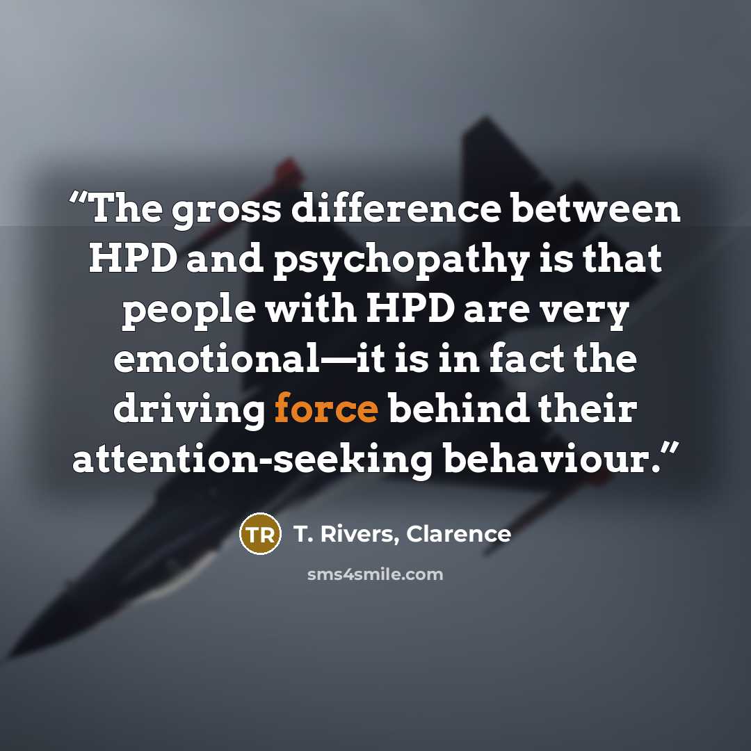 “The gross difference between HPD and psychopathy is that people with HPD are very emotional—it is in fact the driving force behind their attention-seeking behaviour.” quote by T. Rivers, Clarence