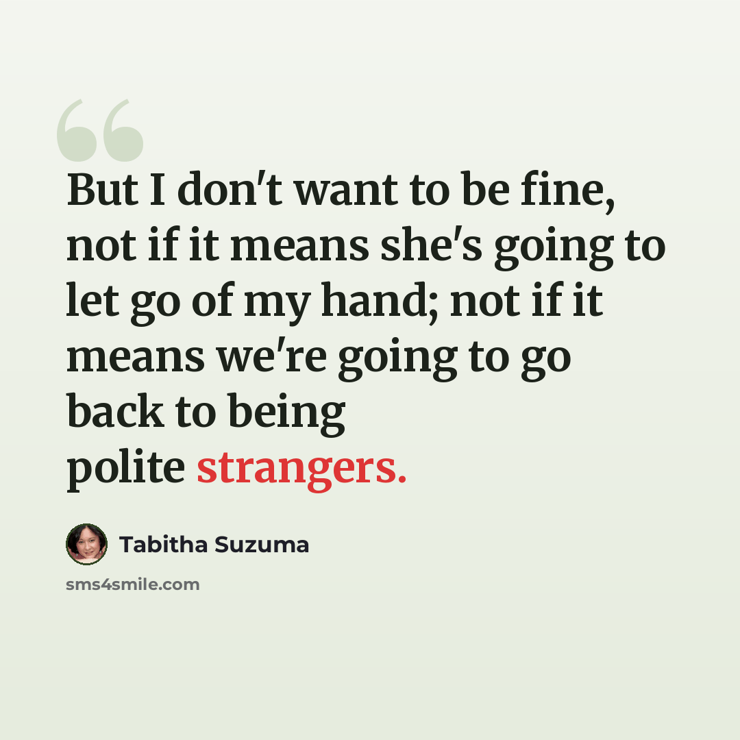 “But I don't want to be fine, not if it means she's going to let go of my hand; not if it means we're going to go back to being polite strangers.” quote by Tabitha Suzuma
