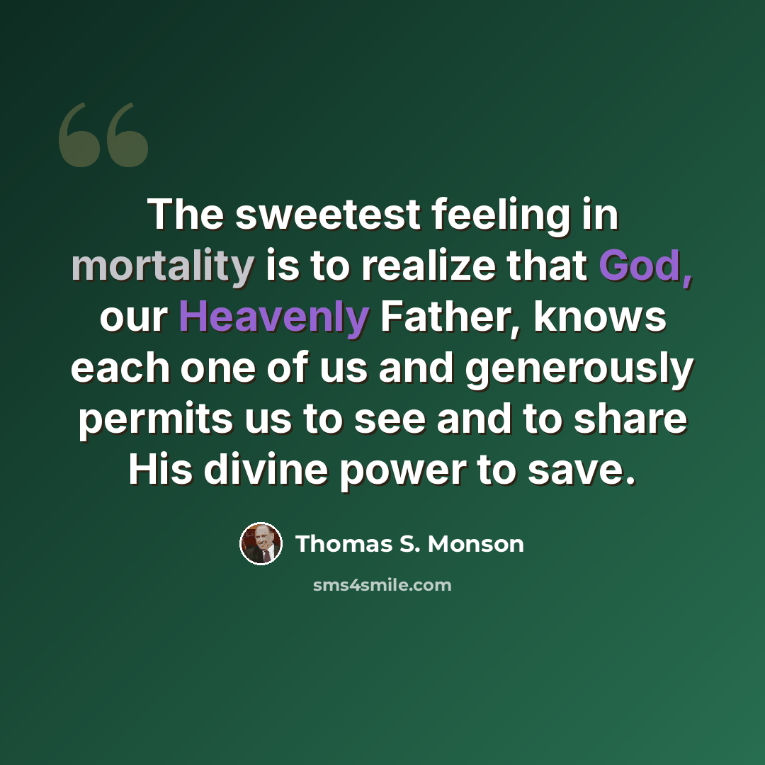 “The sweetest feeling in mortality is to realize that God, our Heavenly Father, knows each one of us and generously permits us to see and to share His divine power to save.” quote by Thomas S. Monson