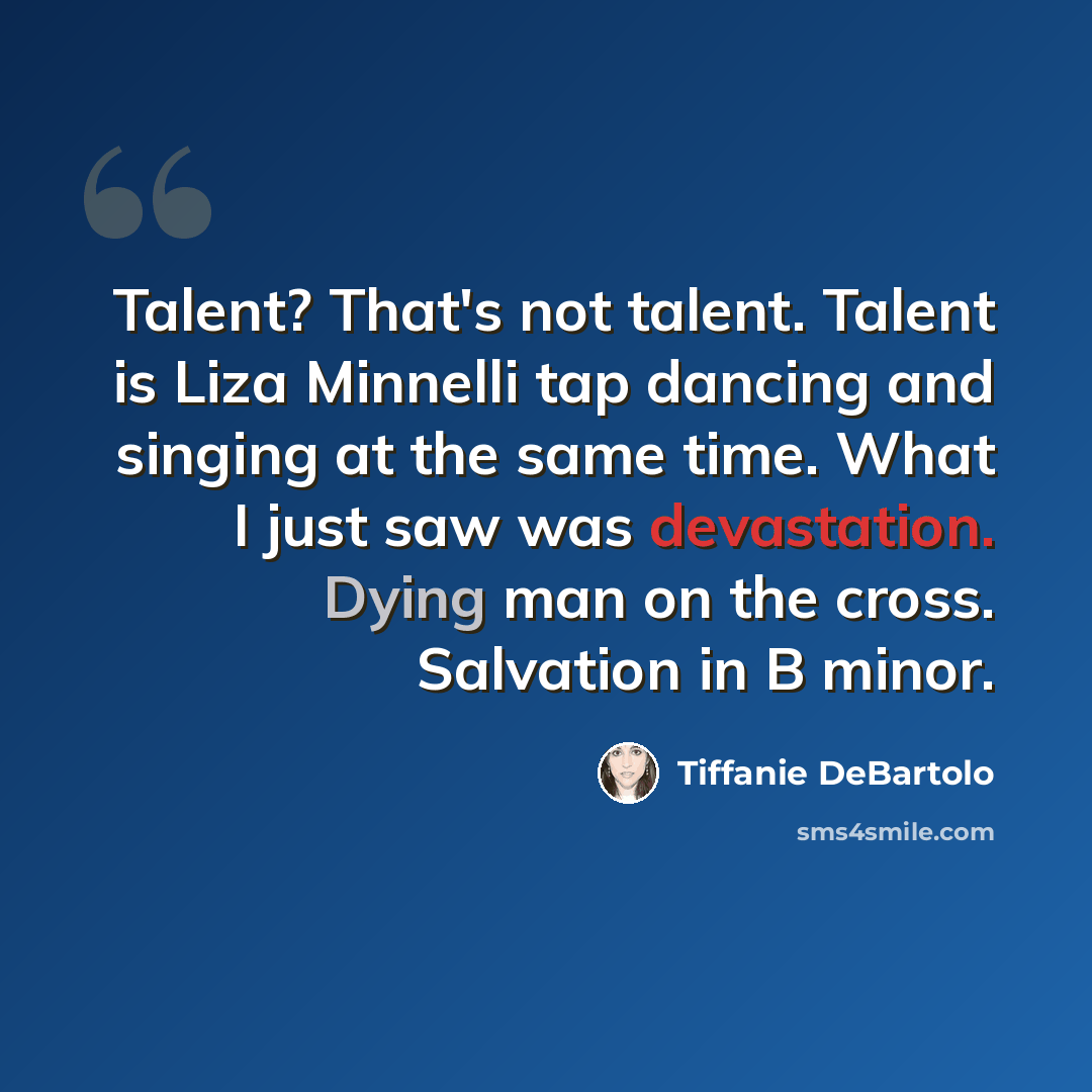 “Talent? That's not talent. Talent is Liza Minnelli tap dancing and singing at the same time. What I just saw was devastation. Dying man on the cross. Salvation in B minor.” quote by Tiffanie DeBartolo