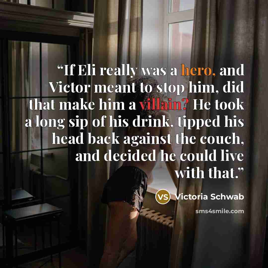 “If Eli really was a hero, and Victor meant to stop him, did that make him a villain? He took a long sip of his drink, tipped his head back against the couch, and decided he could live with that.” quote by Victoria Schwab