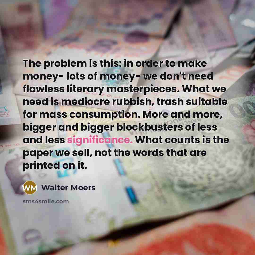 “The problem is this: in order to make money- lots of money- we don't need flawless literary masterpieces. What we need is mediocre rubbish, trash suitable for mass consumption. More and more, bigger and bigger blockbusters of less and less significance. What counts is the paper we sell, not the…” quote by Walter Moers
