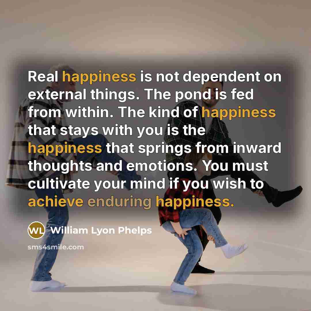 “Real happiness is not dependent on external things. The pond is fed from within. The kind of happiness that stays with you is the happiness that springs from inward thoughts and emotions. You must cultivate your mind if you wish to achieve enduring happiness.” quote by William Lyon Phelps