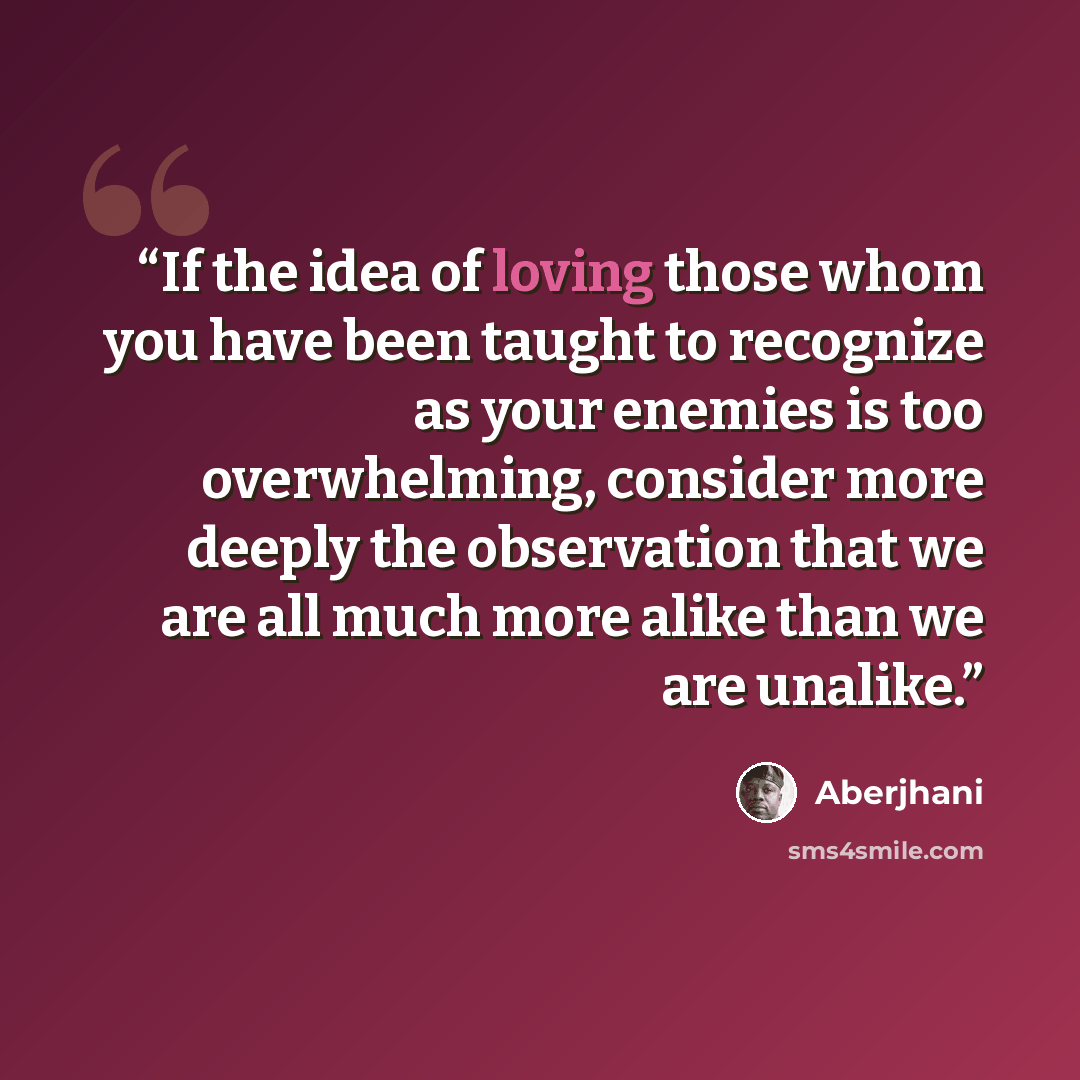 “If the idea of loving those whom you have been taught to recognize as your enemies is too overwhelming, consider more deeply the observation that we are all much more alike than we are unalike.” quote by Aberjhani