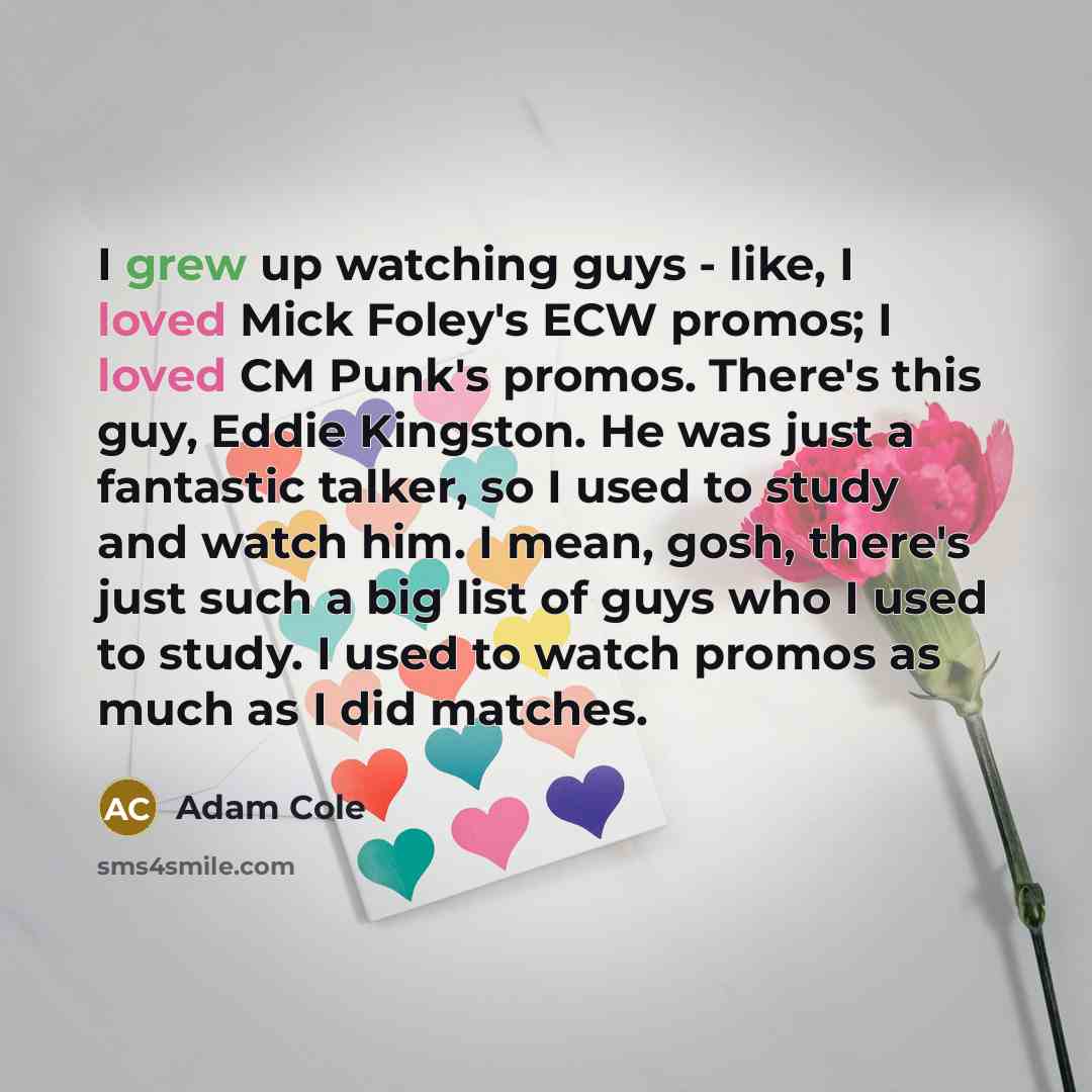 “I grew up watching guys - like, I loved Mick Foley's ECW promos; I loved CM Punk's promos. There's this guy, Eddie Kingston. He was just a fantastic talker, so I used to study and watch him. I mean, gosh, there's just such a big list of guys who I used to study. I used to watch promos as much as I…” quote by Adam Cole