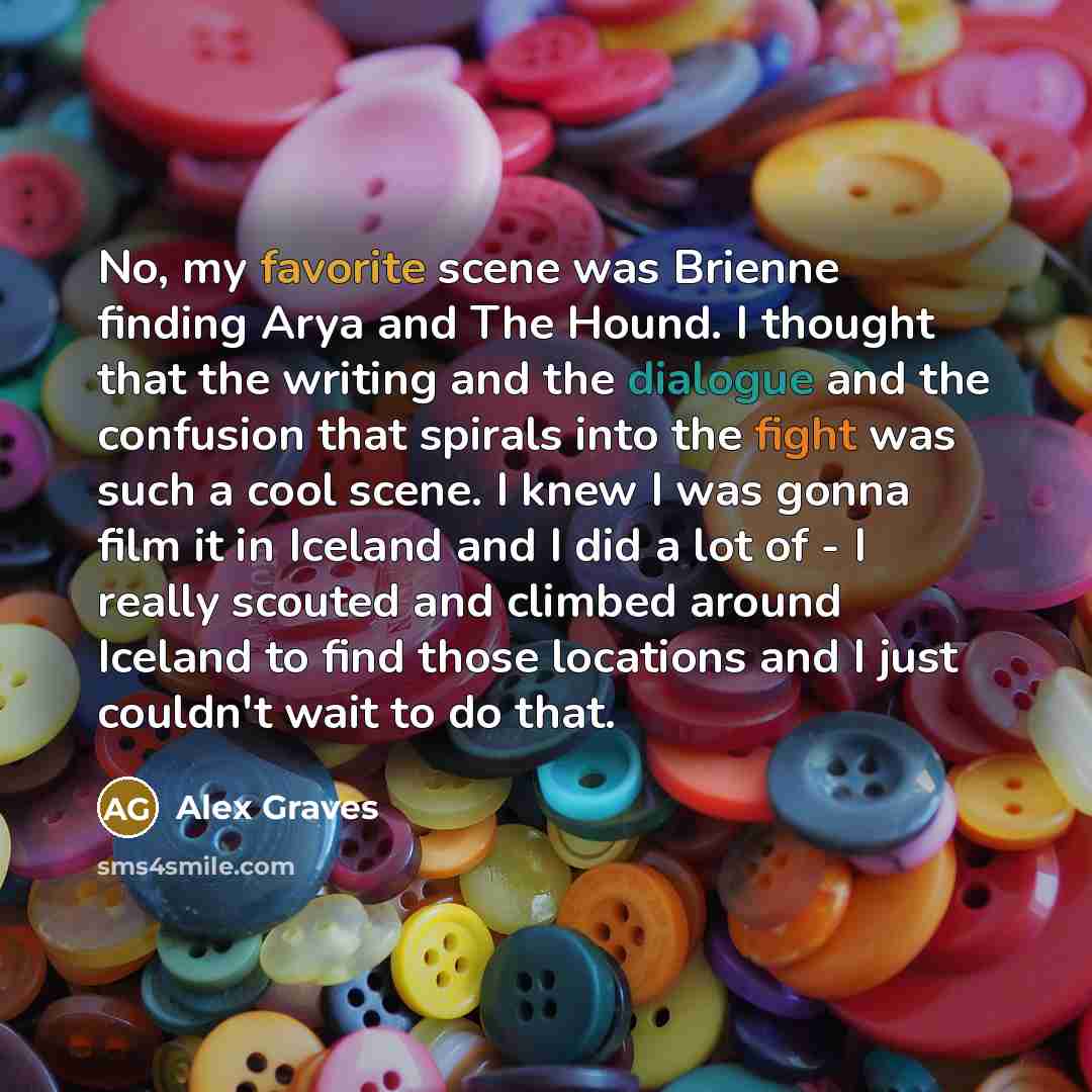 “No, my favorite scene was Brienne finding Arya and The Hound. I thought that the writing and the dialogue and the confusion that spirals into the fight was such a cool scene. I knew I was gonna film it in Iceland and I did a lot of - I really scouted and climbed around Iceland to find those…” quote by Alex Graves