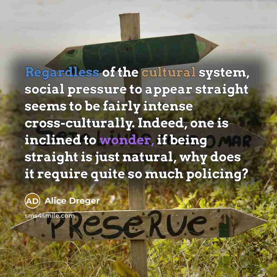 “Regardless of the cultural system, social pressure to appear straight seems to be fairly intense cross-culturally. Indeed, one is inclined to wonder, if being straight is just natural, why does it require quite so much policing?” quote by Alice Dreger